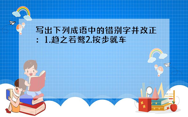 写出下列成语中的错别字并改正：1.趋之若鹜2.按步就车