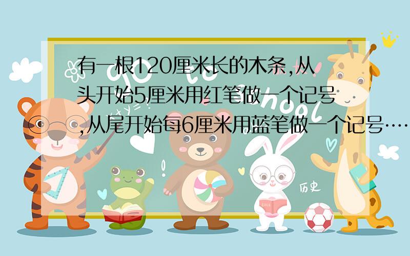 有一根120厘米长的木条,从头开始5厘米用红笔做一个记号,从尾开始每6厘米用蓝笔做一个记号…………