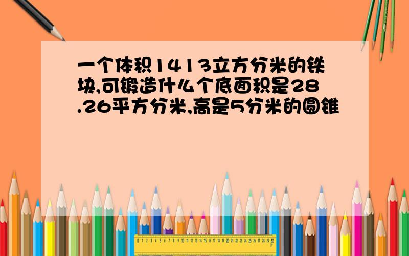 一个体积1413立方分米的铁块,可锻造什么个底面积是28.26平方分米,高是5分米的圆锥