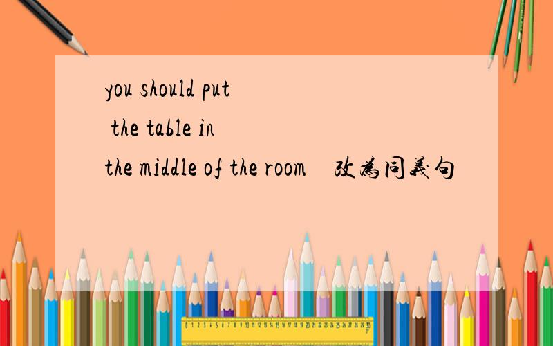 you should put the table in the middle of the room　改为同义句