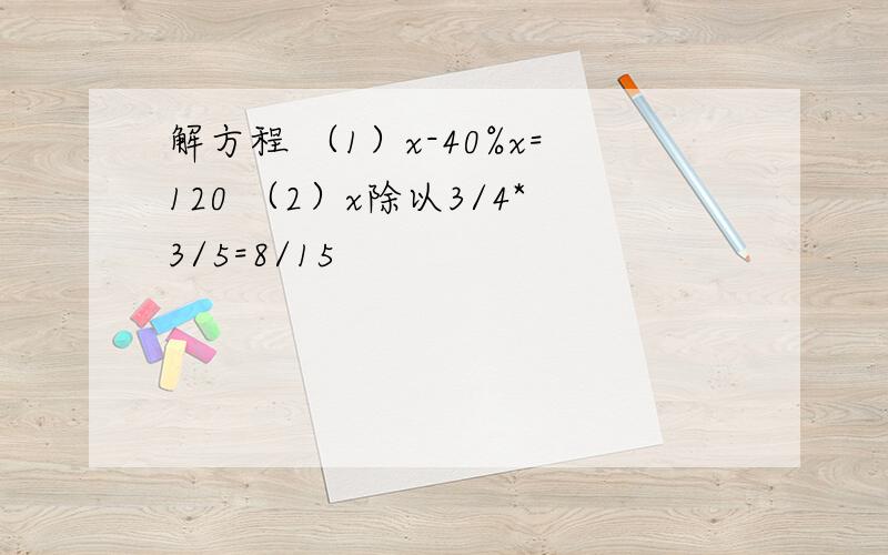 解方程 （1）x-40%x=120 （2）x除以3/4*3/5=8/15