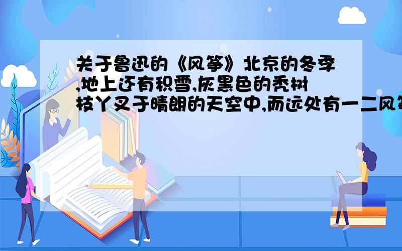 关于鲁迅的《风筝》北京的冬季,地上还有积雪,灰黑色的秃树枝丫叉于晴朗的天空中,而远处有一二风筝浮动,在我是一种惊异和悲哀