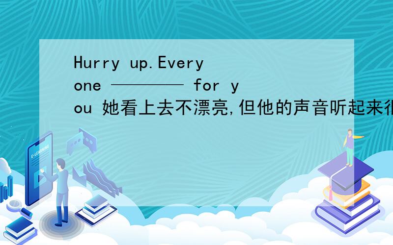 Hurry up.Everyone ———— for you 她看上去不漂亮,但他的声音听起来很美 英语