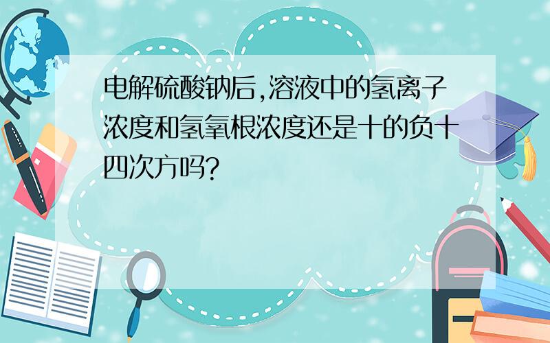 电解硫酸钠后,溶液中的氢离子浓度和氢氧根浓度还是十的负十四次方吗?