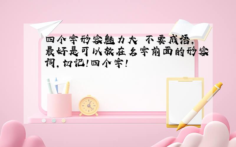 四个字形容魅力大 不要成语,最好是可以放在名字前面的形容词,切记!四个字!