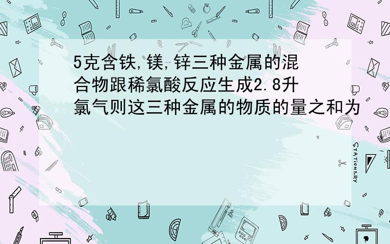 5克含铁,镁,锌三种金属的混合物跟稀氯酸反应生成2.8升氯气则这三种金属的物质的量之和为