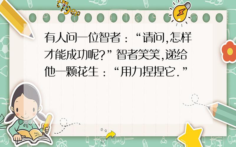 有人问一位智者：“请问,怎样才能成功呢?”智者笑笑,递给他一颗花生：“用力捏捏它.”