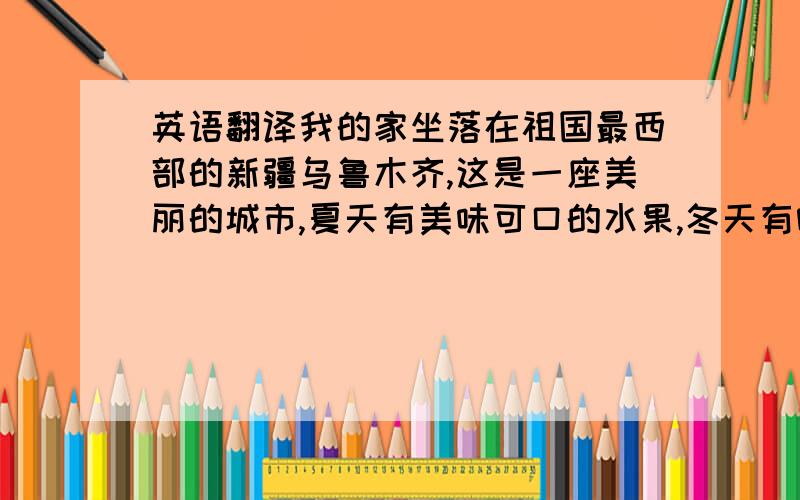 英语翻译我的家坐落在祖国最西部的新疆乌鲁木齐,这是一座美丽的城市,夏天有美味可口的水果,冬天有喷香诱人的烤肉,迷人的风景