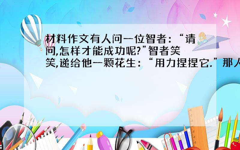 材料作文有人问一位智者：“请问,怎样才能成功呢?”智者笑笑,递给他一颗花生：“用力捏捏它.” 那人