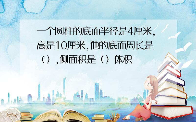 一个圆柱的底面半径是4厘米,高是10厘米,他的底面周长是（）,侧面积是（）体积