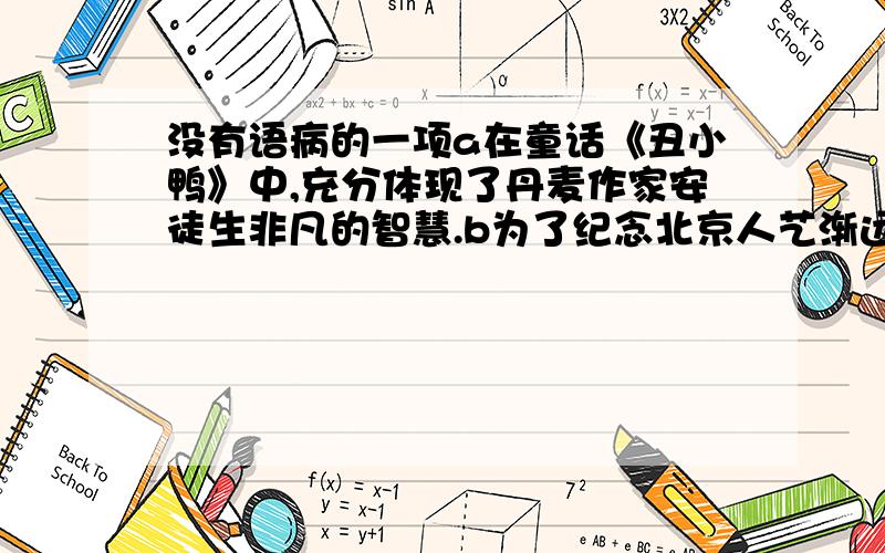 没有语病的一项a在童话《丑小鸭》中,充分体现了丹麦作家安徒生非凡的智慧.b为了纪念北京人艺渐远60周年,经典剧目《茶馆》