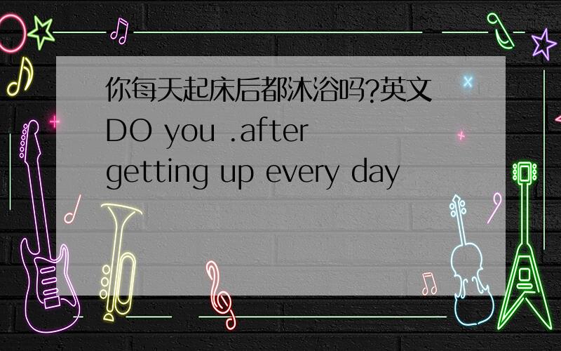 你每天起床后都沐浴吗?英文 DO you .after getting up every day