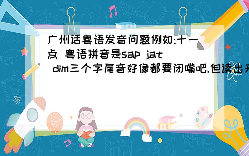 广州话粤语发音问题例如:十一点 粤语拼音是sap jat dim三个字尾音好像都要闭嘴吧,但读出来好怪,请问发这个音你们