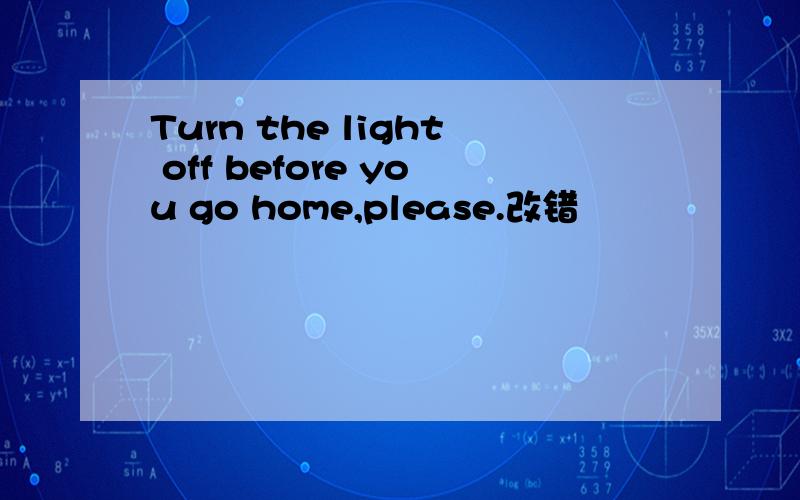 Turn the light off before you go home,please.改错