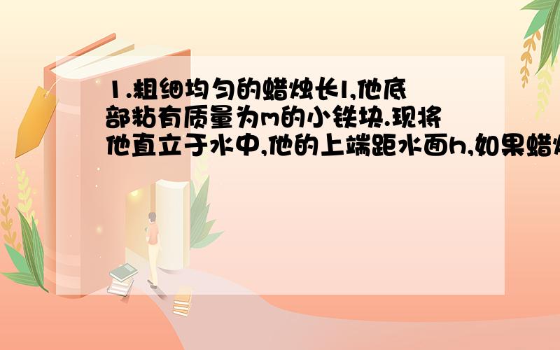 1.粗细均匀的蜡烛长l,他底部粘有质量为m的小铁块.现将他直立于水中,他的上端距水面h,如果蜡烛点燃假定蜡烛燃烧时油不流