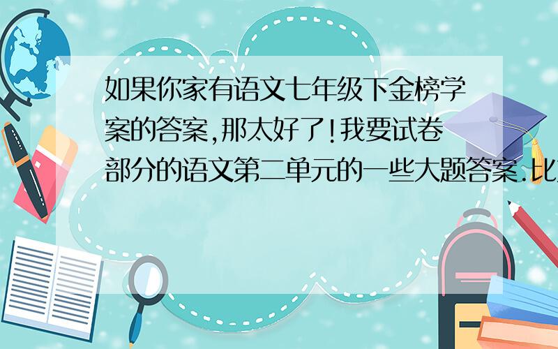 如果你家有语文七年级下金榜学案的答案,那太好了!我要试卷部分的语文第二单元的一些大题答案.比如阅读题的题目,作文啥子,课