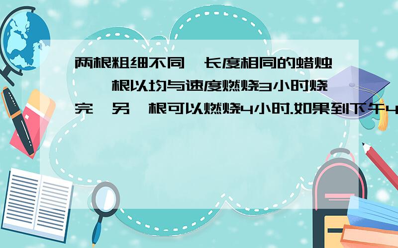 两根粗细不同、长度相同的蜡烛,一根以均与速度燃烧3小时烧完,另一根可以燃烧4小时.如果到下午4时,其中