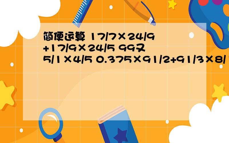 简便运算 17/7×24/9+17/9×24/5 99又5/1×4/5 0.375×91/2+91/3×8/11