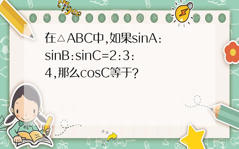 在△ABC中,如果sinA:sinB:sinC=2:3:4,那么cosC等于?