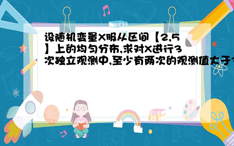 设随机变量X服从区间【2,5】上的均匀分布,求对X进行3次独立观测中,至少有两次的观测值大于3的概率