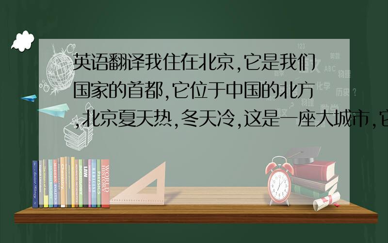 英语翻译我住在北京,它是我们国家的首都,它位于中国的北方,北京夏天热,冬天冷,这是一座大城市,它拥有12000000人口