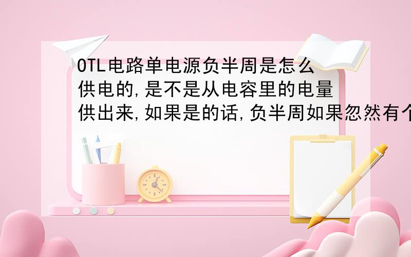 OTL电路单电源负半周是怎么供电的,是不是从电容里的电量供出来,如果是的话,负半周如果忽然有个高电在放大,而电容里的电压