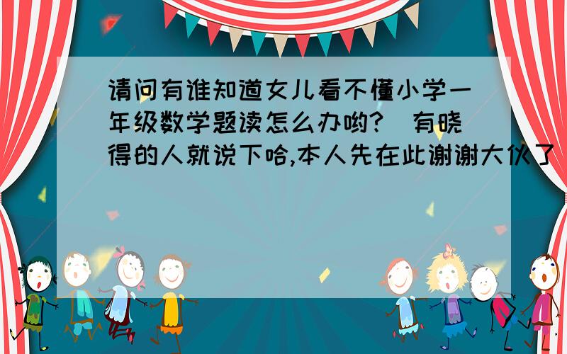 请问有谁知道女儿看不懂小学一年级数学题读怎么办哟?　有晓得的人就说下哈,本人先在此谢谢大伙了