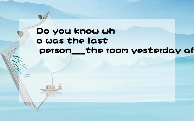 Do you know who was the last person___the room yesterday aft