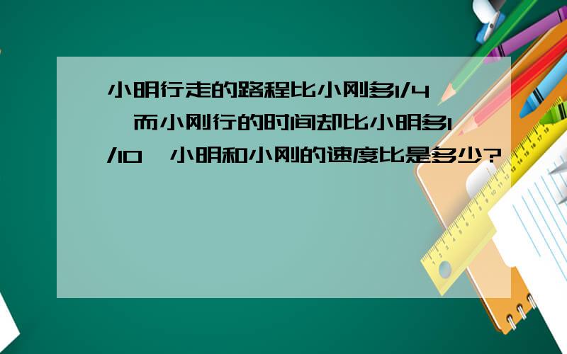 小明行走的路程比小刚多1/4,而小刚行的时间却比小明多1/10,小明和小刚的速度比是多少?