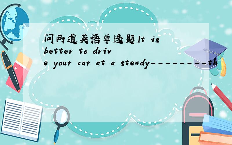 问两道英语单选题It is better to drive your car at a stendy--------th