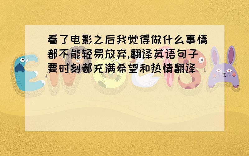 看了电影之后我觉得做什么事情都不能轻易放弃,翻译英语句子要时刻都充满希望和热情翻译