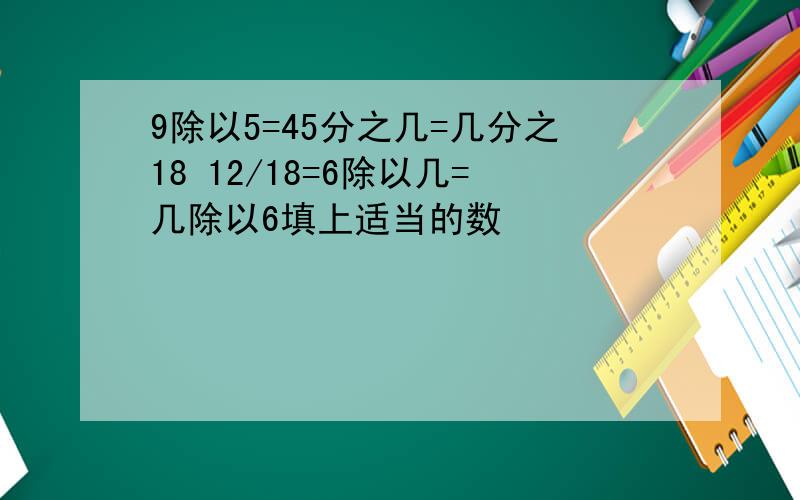 9除以5=45分之几=几分之18 12/18=6除以几=几除以6填上适当的数