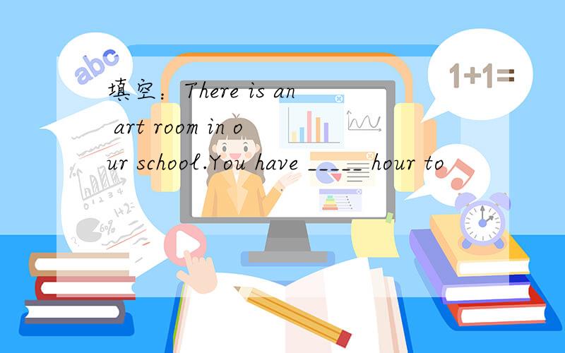 填空：There is an art room in our school.You have _____ hour to