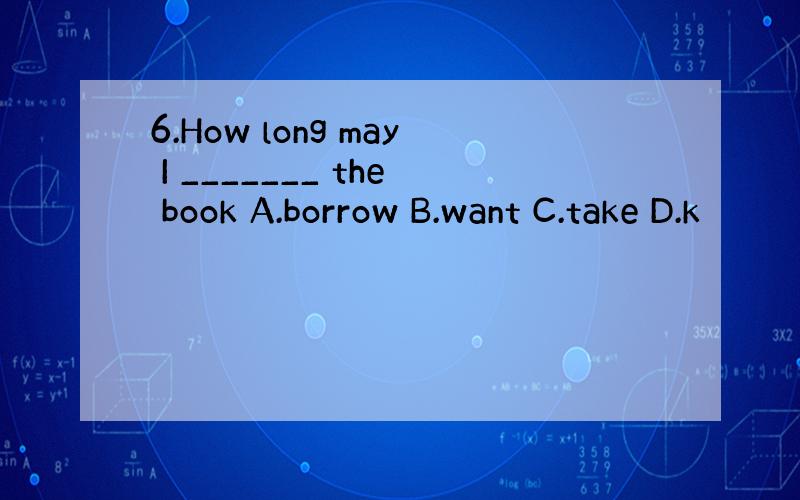 6.How long may I _______ the book A.borrow B.want C.take D.k