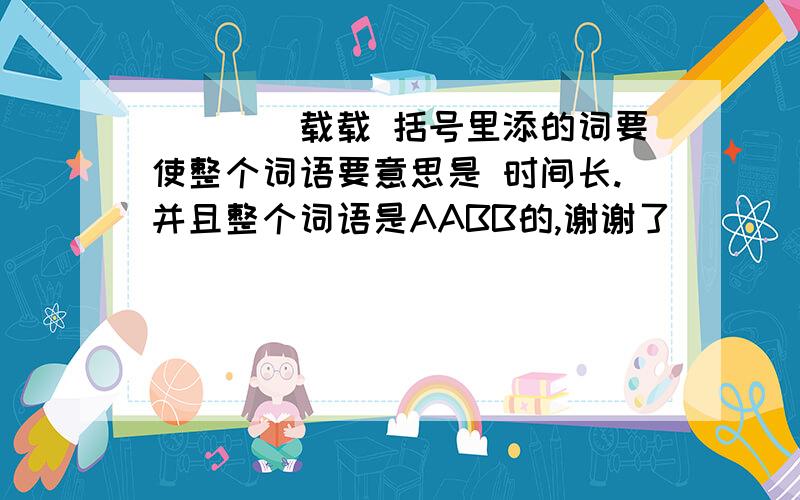 （）（）载载 括号里添的词要使整个词语要意思是 时间长.并且整个词语是AABB的,谢谢了