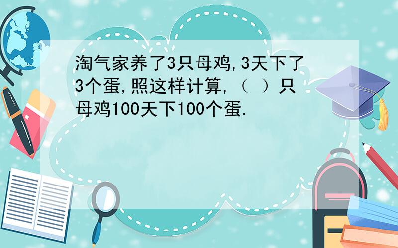 淘气家养了3只母鸡,3天下了3个蛋,照这样计算,（ ）只母鸡100天下100个蛋.