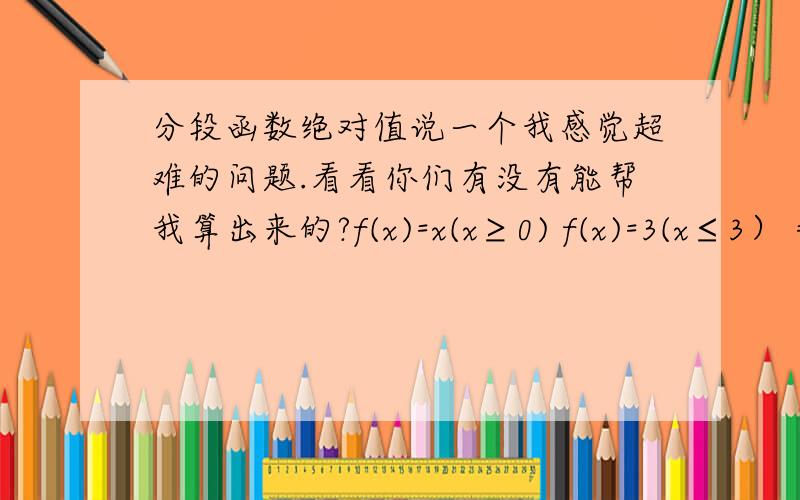分段函数绝对值说一个我感觉超难的问题.看看你们有没有能帮我算出来的?f(x)=x(x≥0) f(x)=3(x≤3） =-