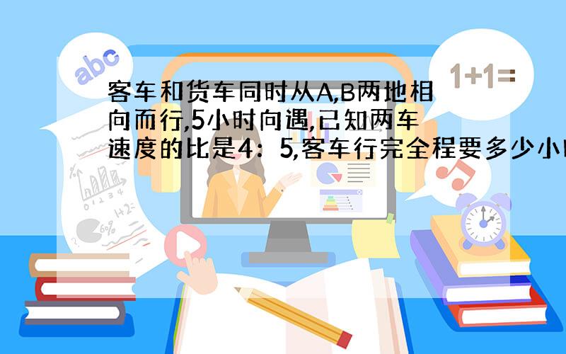 客车和货车同时从A,B两地相向而行,5小时向遇,已知两车速度的比是4：5,客车行完全程要多少小时?