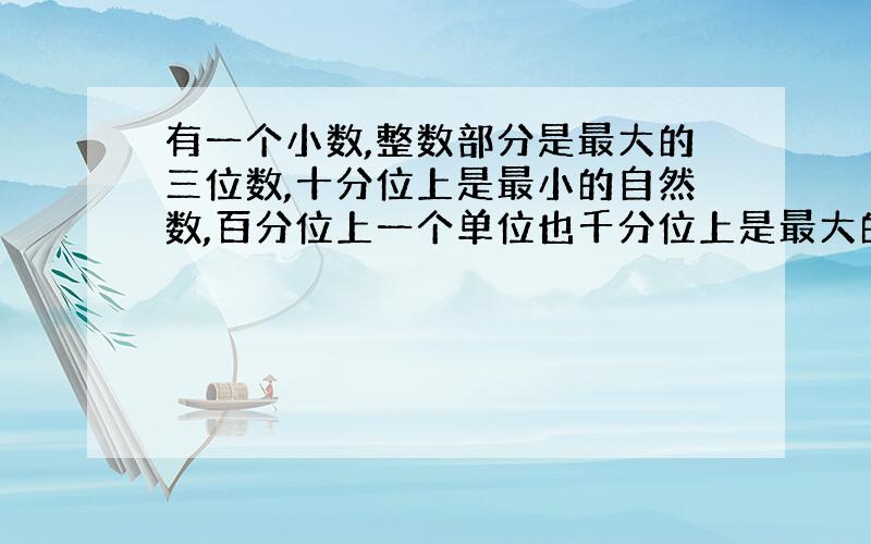 有一个小数,整数部分是最大的三位数,十分位上是最小的自然数,百分位上一个单位也千分位上是最大的一位数