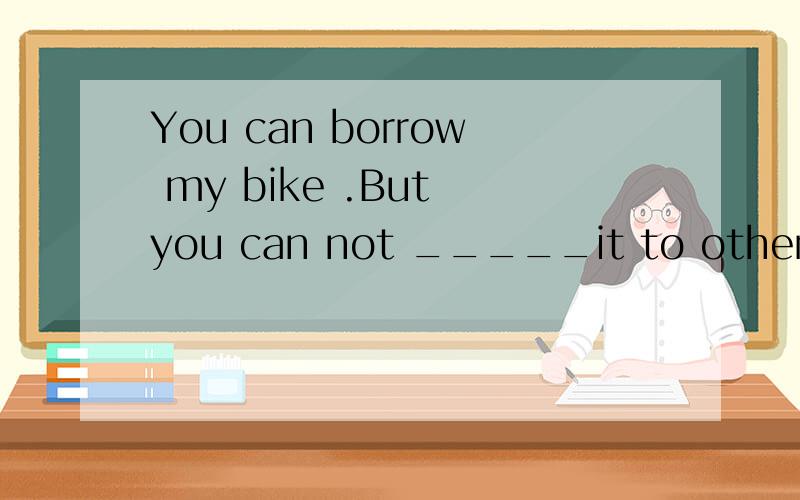 You can borrow my bike .But you can not _____it to others.