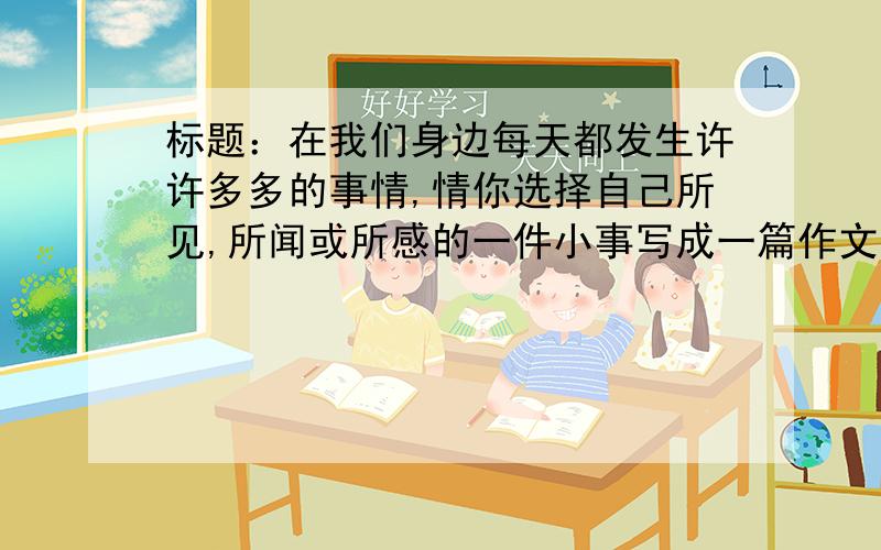 标题：在我们身边每天都发生许许多多的事情,情你选择自己所见,所闻或所感的一件小事写成一篇作文.要求内容具体,要有自己的真