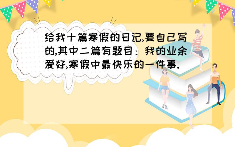 给我十篇寒假的日记,要自己写的,其中二篇有题目：我的业余爱好,寒假中最快乐的一件事.