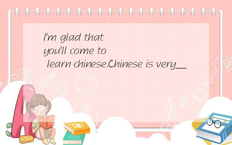 l'm glad that you'll come to learn chinese.Chinese is very__