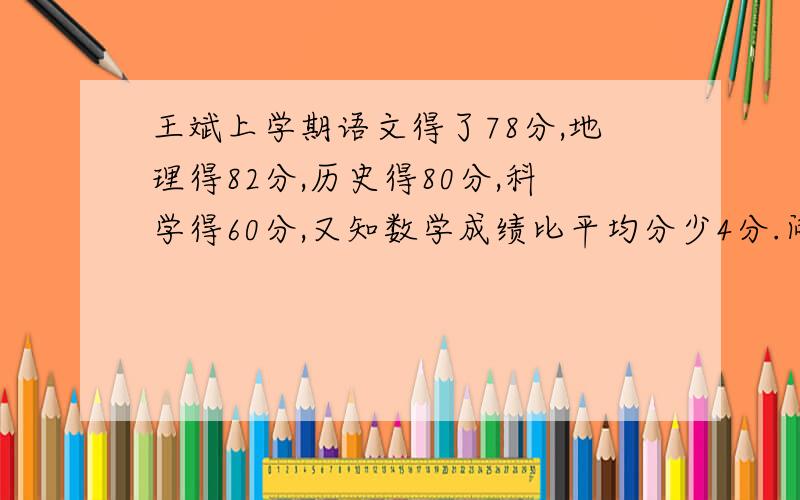 王斌上学期语文得了78分,地理得82分,历史得80分,科学得60分,又知数学成绩比平均分少4分.问王斌上学期这