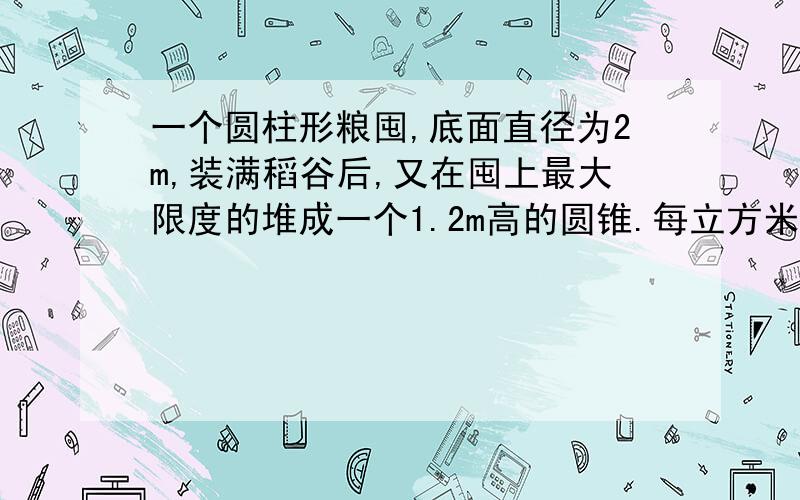 一个圆柱形粮囤,底面直径为2m,装满稻谷后,又在囤上最大限度的堆成一个1.2m高的圆锥.每立方米稻谷重700千克,这囤稻