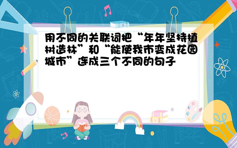 用不同的关联词把“年年坚持植树造林”和“能使我市变成花园城市”连成三个不同的句子