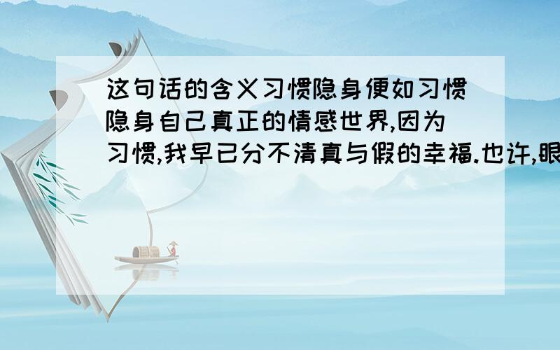 这句话的含义习惯隐身便如习惯隐身自己真正的情感世界,因为习惯,我早已分不清真与假的幸福.也许,眼泪里隐藏的是对你最纯洁的