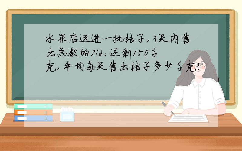 水果店运进一批桔子,3天内售出总数的7/2,还剩150千克,平均每天售出桔子多少千克?