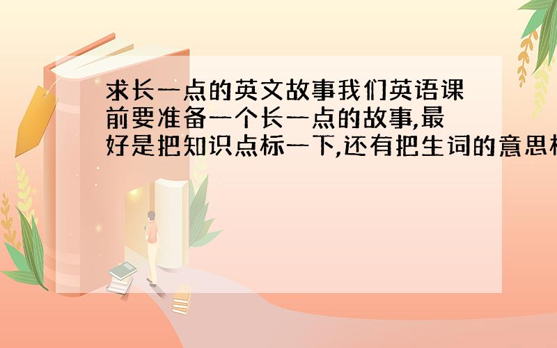 求长一点的英文故事我们英语课前要准备一个长一点的故事,最好是把知识点标一下,还有把生词的意思标注一下,还有汉语翻译,只要