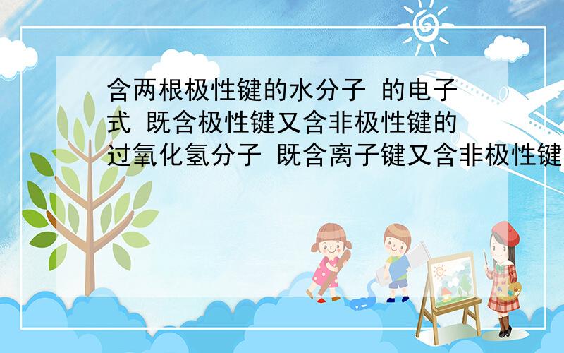 含两根极性键的水分子 的电子式 既含极性键又含非极性键的过氧化氢分子 既含离子键又含非极性键的过氧化钠